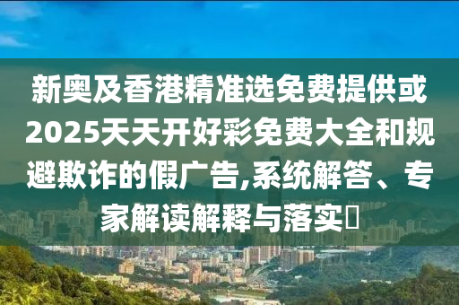 新奥及香港精准选免费提供或2025天天开好彩免费大全和规避欺诈的假广告,系统解答、专家解读解释与落实